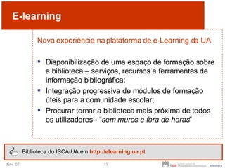 E-learning Nova experiência na plataforma de e-Learning da UA Disponibilização de uma espaço de formação sobre a biblioteca – serviços, recursos e ferramentas de informação bibliográfica; Integração progressiva de módulos de formação úteis para a comunidade escolar; Procurar tornar a biblioteca mais próxima de todos os utilizadores - “ sem muros e fora de horas ” Biblioteca do ISCA-UA em  http://elearning.ua.pt 