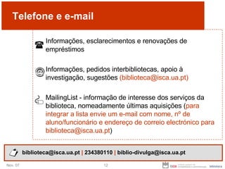 Telefone e e-mail Informações, esclarecimentos e renovações de empréstimos Informações, pedidos interbibliotecas, apoio à investigação, sugestões  (biblioteca@isca.ua.pt) MailingList -  informação de interesse dos serviços da biblioteca, nomeadamente últimas aquisições ( para integrar a lista envie um e-mail com nome, nº de aluno/funcionário e endereço de correio electrónico para biblioteca@isca.ua.pt ) biblioteca@isca.ua.pt  |  234380110  |  biblio-divulga@isca.ua.pt 