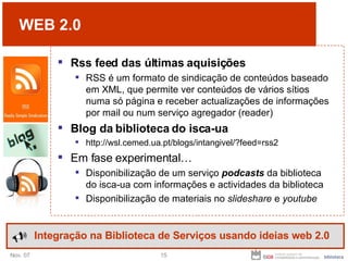 WEB 2.0 Rss feed das últimas aquisições RSS é um formato de sindicação de conteúdos baseado em XML, que permite ver conteúdos de vários sítios numa só página e receber actualizações de informações por mail ou num serviço agregador (reader) Blog da biblioteca do isca-ua http://wsl.cemed.ua.pt/blogs/intangivel/?feed=rss2 Em fase experimental… Disponibilização de um serviço  podcasts  da biblioteca do isca-ua com informações e actividades da biblioteca Disponibilização de materiais no  slideshare  e  youtube Integração na Biblioteca de Serviços usando ideias web 2.0 