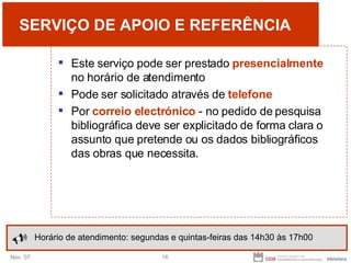SERVIÇO DE APOIO E REFERÊNCIA Este serviço pode ser prestado  presencialmente  no horário de atendimento Pode ser solicitado através de  telefone Por  correio electrónico  - no pedido de pesquisa bibliográfica deve ser explicitado de forma clara o assunto que pretende ou os dados bibliográficos das obras que necessita. Horário de atendimento: segundas e quintas-feiras das 14h30 às 17h00 