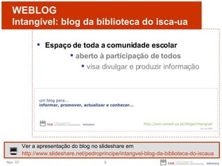 WEBLOG Intangível: blog da biblioteca do isca-ua Espaço de toda a comunidade escolar aberto à participação de todos visa divulgar e produzir informação Ver a apresentação do blog no slideshare em http://www.slideshare.net/pedroprincipe/intangvel-blog-da-biblioteca-do-iscaua 