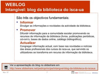 WEBLOG Intangível: blog da biblioteca do isca-ua São três os objectivos fundamentais: Informar Divulgar as informações e novidades da actividade da biblioteca. Promover Difundir informação para a comunidade escolar promovendo os recursos de informação da biblioteca (livros, publicações periódicas, cd-rom’s, bases de dados online, catálogo bibliográfico);  Actualizar Congregar informação actual, com base nas novidades e notícias das áreas profissionais dos cursos do isca-ua, que servindo os utilizadores se transforma em recurso de informação da biblioteca.   Ver a apresentação do blog no slideshare em http://www.slideshare.net/pedroprincipe/intangvel-blog-da-biblioteca-do-iscaua 