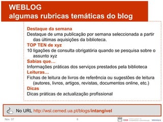 WEBLOG algumas  rubricas temáticas do blog Destaque da semana Destaque de uma publicação por semana seleccionada a partir das últimas aquisições da biblioteca.  TOP TEN de xyz 10 ligações de consulta obrigatória quando se pesquisa sobre o assunto xyz Sabias que… Informações práticas dos serviços prestados pela biblioteca Leituras…  Fichas de leitura de livros de referência ou sugestões de leitura (autores, livros, artigos, revistas, documentos online, etc.) Dicas Dicas práticas de actualização profissional No URL  http://wsl.cemed.ua.pt/blogs/ intangivel 