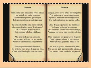 Soneto                                     Soneto

Transforma-se o amador na cousa amada      Busque Amor novas artes, novo engenho
     por virtude do muito imaginar          Pera matar-me, e novas esquivanças,
    Não tenho logo mais que desejar         Que não pode tirar-me as esperanças,
  Pois em mim tenho a parte desejada        Que mal me tirará o que eu não tenho.

 Se nela está minha alma transformada       Olhai de que esperanças me mantenho!
 Que mais deseja o corpo de alcançar?          Vede que perigosas seguranças!
     Em si sómente pode descansar          Que não temo contrastes nem mudanças,
    Pois consigo tal alma está liada.      Andando em bravo mar, perdido o lenho.

   Mas esta linda e pura semideia,         Mas, enquanto não pode haver desgosto
 Que, como o acidente em seu sujeito,       Onde esperança falta, lá me esconde
 Assim co'a alma minha se conforma,         Amor um mal, que mata e não se vê,

    Está no pensamento como ideia;          Que dias há que na alma me tem posto
[E] o vivo e puro amor de que sou feito,   Um não sei quê, que nasce não sei onde,
 Como matéria simples busca a forma.       Vem não sei como e dói não sei porquê.
 