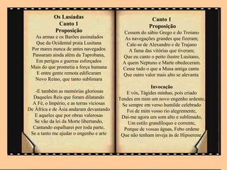 Os Lusíadas                                 Canto 1
             Canto 1                                   Proposição
            Proposição                     Cessem do sábio Grego e do Troiano
  As armas e os Barões assinalados          As navegações grandes que fizeram;
   Que da Ocidental praia Lusitana          Cale-se de Alexandro e de Trajano
 Por mares nunca de antes navegados           A fama das vitórias que tiveram;
 Passaram ainda além da Taprobana,         Que eu canto o peito ilustre Lusitano,
   Em perigos e guerras esforçados         A quem Neptuno e Marte obedeceram.
 Mais do que prometia a força humana       Cesse tudo o que a Musa antiga canta
   E entre gente remota edificaram         Que outro valor mais alto se alevanta
  Novo Reino, que tanto sublimara
                                                         Invocação
   -E também as memórias gloriosas           E vós, Tágides minhas, pois criado
  Daqueles Reis que foram dilatando       Tendes em mim um novo engenho ardente,
  A Fé, o Império, e as terras viciosas    Se sempre em verso humilde celebrado
De África e de Ásia andaram devastando       Foi de mim vosso rio alegremente,
   E aqueles que por obras valerosas       Dai-me agora um som alto e sublimado,
   Se vão da lei da Morte libertando,         Um estilo grandíloquo e corrente,
  Cantando espalharei por toda parte,       Porque de vossas águas, Febo ordene
 Se a tanto me ajudar o engenho e arte     Que não tenham inveja às de Hipoerene.
 