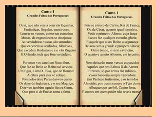 .
                Canto 1                                   Canto 1
      Grandes Feitos dos Portugueses           Grandes Feitos dos Portugueses

 Ouvi, que não vereis com vãs façanhas,    Pois se a troco de Carlos, Rei de França,
    Fantásticas, fingidas, mentirosas,      Ou de César, quereis igual memória,
 Louvar os vossos, como nas estranhas        Vede o primeiro Afonso, cuja lança
  Musas, de engrandecer-se desejosas:        Escura faz qualquer estranha glória;
  As verdadeiras vossas são tamanhas        E aquele que a seu Reino a segurança
  Que excedem as sonhadas, fabulosas,      Deixou com a grande e próspera vitória;
Que excedem Rodamonte e o vão Rugeiro           Outro Joane, invicto cavaleiro,
  E Orlando, inda que fora verdadeiro.     O quarto e quinto Afonsos, e o terceiro..

   Por estes vos darei um Nuno fero,        Nem deixarão meus versos esquecidos
 Que fez ao Rei o ao Reino tal serviço,      Aqueles que nos Reinos lá da Aurora
Um Egas, e um D. Fuas, que de Homero          Fizeram, só por armas tão subidos,
      A cítara para eles só cobiço.           Vossa bandeira sempre vencedora:
  Pois pelos doze Pares dar-vos quero        Um Pacheco fortíssimo, e os temidos
Os doze de Inglaterra, e o seu Magriço;    Almeidas, por quem sempre o Tejo chora;
 Dou-vos também aquele ilustre Gama,          Albuquerque terríbil, Castro forte,
  Que para si de Eneias toma a fama.      E outros em quem poder não teve a morte .

                   ..
 