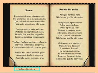 Soneto                        Redondilha maior

                                            Perdigão perdeu a pena
  Eu cantarei de amor tão docemente,     Não há mal que lhe não venha.
 Por uns termos em si tão concertados,
  Que dois mil acidentes namorados        Perdigão que o pensamento
  Faça sentir ao peito que não sente.       Subiu a um alto lugar,
                                             Perde a pena do voar,
  Farei que amor a todos avivente,        Ganha a pena do tormento.
  Pintando mil segredos delicados,        Não tem no ar nem no vento
  Brandas iras, suspiros magoados,        Asas com que se sustenha:
  Temerosa ousadia e pena ausente.       Não há mal que lhe não venha.
Também, Senhora, do desprezo honesto       Quis voar a u~a alta torre,
  De vossa vista branda e rigorosa,         Mas achou-se desasado;
Contentar-me-ei dizendo a menor parte.      E, vendo-se depenado,
                                            De puro penado morre.
  Porém, pera cantar de vosso gesto       Se a queixumes se socorre,
   A composição alta e milagrosa          Lança no fogo mais lenha:
   Aqui falta saber, engenho e arte.     Não há mal que lhe não venha.



    Voltar à biblioteca
 