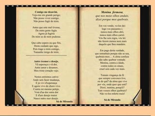 Comigo me desavim,                             Menina fermosa,
       Vejo-me em grande perigo;                   que nos meus olhos andais,
        Não posso viver comigo,
                                                   dizei porque mos quebrais.
        Não posso fugir de mim.
                                                      Em vos vendo, vo-los dei:
      Antes que este mal tivesse,
                                                         logo vos passastes i;
         Da outra gente fugia.
                                                        nunca mais olhos abri,
           Agora já fugiria
                                                       nunca mais olhos çarrei.
      De mim se de mim pudesse.
                                                      Vós lhe sois regra, vós lei:
                                                     não fazem menos nem mais
       Que cabo espero ou que fim,
                                                      daquilo que lhes mandais.
          Deste cuidado que sigo,
        Pois trago a mim comigo,
                                                       Em pago desta verdade,
         Tamanho imigo de mim.
                                                   que estranhais porque não se usa,
------------------------------------------------
                                                   quebrais-mos… A alma confusa
                                                      não sabe quebrar vontade.
         Antre tremor e desejo,
                                                        Menina, contra a idade,
          Vã espernça e vã dor,
                                                        contra todos os sinais,
         Antre amor e desamor,
                                                       cruel sois cada vez mais.
         Meu triste coração vejo.
                     .
                                                        Tomais vingança da fé
         Nestes extremos cativo
                                                      que sempre convosco tive,
        Ando sem fazer mudança,
                                                     ou de quê? da alma que vive
          E já vivi d'esperança
                                                     por vós, onde quer que esté?
       E agora vivo de choro vivo.
                                                       Dizei, menina, porqu'é?
        Contra mi mesmo pelejo,
                                                     Tam vossos olhos quebrais?
         Vem d'ua dor outra dor
                                                       Não vo-los referto mais!
          E d'um desejo maior
        Nasce outro mor desejo.
                                                           Sá de Miranda
                              Sá de Miranda
 