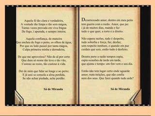 .



      Aquela fé tão clara e verdadeira,         Dezarrezoado amor, dentro em meu peito
   A vontade tão limpa e tão sem mágoa,         tem guerra com a razão. Amor, que jaz
    Tantas vezes provada em viva frágua         i já de muitos dias, manda e faz
    De fogo, i apurada, e sempre inteira;       tudo o que quer, a torto e a direito.
                       .
        Aquela confiança, de maneira            Não espera razões, tudo é despeito,
Que encheu de fogo o peito, os olhos de água,   tudo soberba e força, faz, desfaz,
  Por que eu ledo passei por tanta mágoa,       sem respeito nenhum, e quando em paz
     Culpa primeira minha e derradeira,         cuidais que sois, então tudo é desfeito.
                       .
 De que me aproveitou? Não de al por certo      Doutra parte a razão tempos espia,
    Que dum só nome tão leve e tão vão,         espia ocasiões de tarde em tarde,
    Custoso ao rosto, tão custoso à vida.       que ajunta o tempo: em fim vem o seu dia.
                       .
 Dei de mim que falar ao longe e ao perto;      Então não tem lugar certo onde aguarde
     E já assi se consola a alma perdida,       amor; trata treições, que não confia
     Se não achar piedade, ache perdão.         nem dos seus. Que farei quando tudo arde?


                      Sá de Miranda                                        Sá de Miranda
 