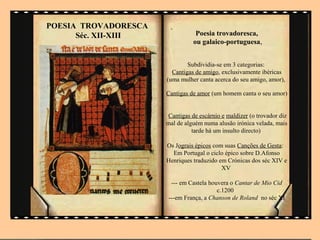 POESIA TROVADORESCA    .
      Séc. XII-XIII              Poesia trovadoresca,
                                ou galaico-portuguesa,


                              Subdividia-se em 3 categorias:
                        Cantigas de amigo, exclusivamente ibéricas
                      (uma mulher canta acerca do seu amigo, amor),

                      Cantigas de amor (um homem canta o seu amor)


                      Cantigas de escárnio e maldizer (o trovador diz
                      mal de alguém numa alusão irónica velada, mais
                                tarde há um insulto directo)

                      Os Jograis épicos com suas Canções de Gesta:
                        Em Portugal o ciclo épico sobre D.Afonso
                      Henriques traduzido em Crónicas dos séc XIV e
                                           XV

                       --- em Castela houvera o Cantar de Mio Cid
                                         c.1200
                      ---em França, a Chanson de Roland no séc XI
 