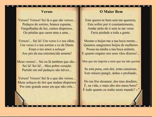 Versos                                   O Maior Bem

Versos! Versos! Sei lá o que são versos...      Este querer-te bem sem me quereres,
  Pedaços de sorriso, branca espuma,             Este sofrer por ti constantemente,
 Gargalhadas de luz, cantos dispersos,           Andar atrás de ti sem tu me veres
   Ou pétalas que caem uma a uma...                 Faria piedade a toda a gente.

 Versos!... Sei lá! Um verso é o teu olhar,    Mesmo a beijar-me a tua boca mente...
  Um verso é o teu sorriso e os de Dante       Quantos sangrentos beijos de mulheres
       Eram o teu amor a soluçar                 Pousa na minha a tua boca ardente,
   Aos pés da sua estremecida amante!         E quanto engano nos seus vãos dizeres!...

Meus versos!... Sei eu lá também que são...   Mas que me importa a mim que me não queiras
  Sei lá! Sei lá!... Meu pobre coração
  Partido em mil pedaços são talvez...         Se esta pena, esta dor, estas canseiras,
                                               Este mísero pungir, árduo e profundo,
Versos! Versos! Sei lá o que são versos...
Meus soluços de dor que andam dispersos        Do teu frio desamor, dos teus desdéns,
 Por este grande amor em que não crês...       É, na vida, o mais alto dos meus bens?
                                              É tudo quanto eu tenho neste mundo? -.”
 
