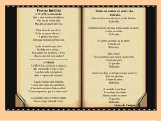Poesias .Inéditas                           Todas as cartas de amor são
    A NOVELA inacabada,                                          Ridículas.
   Que o meu sonho completou,                    Não seriam cartas de amor se não fossem
      Não era de rei ou fada                                    Ridículas.
    Mas era de quem não sou.
                                               Também escrevi em meu tempo cartas de amor,
     Para além do que dizia                                 Como as outras,
     Dizia eu quem não era...                                  Ridículas.
       A primavera floria
   Sem que houvesse primavera.                        As cartas de amor, se há amor,
                                                                Têm de ser
      Lenda do sonho que vivo,                                  Ridículas.
        Perdida por a salvar...
   Mas quem me arrancou o livro                                 Mas, afinal,
     Que eu quis ter sem acabar?                   Só as criaturas que nunca escreveram
--------------------------------------------                   Cartas de amor
               A Ciência                                          É que são
  A CIÊNCIA, a ciência, a ciência...                              Ridículas.
    Ah, como tudo é nulo e vão!
      A pobreza da inteligência                   Quem me dera no tempo em que escrevia
     Ante a riqueza da emoção!                              Sem dar por isso
                                                            Cartas de amor
   Aquela mulher que trabalha                                  Ridículas.
 Como uma santa em sacrifício,
 Com tanto esforço dado a ralha!                           A verdade é que hoje
Contra o pensar, que é o meu vício!                        As minhas memórias
                                                           Dessas cartas de amor
 A ciência! Como é pobre e nada!                                É que são
   Rico é o que alma dá e tem.                                  Ridículas.
                                                                     Álvaro de Campos
 