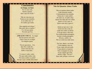 Cancioneiro                       Não Sei Quantas Almas Tenho
        Ao longe, ao luar,
          No rio uma vela,                    Não sei quantas almas tenho.
          Serena a passar,                      Cada momento mudei.
        Que é que me revela ?                 Continuamente me estranho.
                                               Nunca me vi nem acabei.
        Não sei, mas meu ser                  De tanto ser, só tenho alma.
       Tornou-se-me estranho,                Quem tem alma não tem calma.
        E eu sonho sem ver                      Quem vê é só o que vê,
        Os sonhos que tenho.                   Quem sente não é quem é,
      Que angústia me enlaça ?                 Atento ao que sou e vejo,
      Que amor não se explica ?                 Torno-me eles e não eu.
         É a vela que passa                    Cada meu sonho ou desejo
          Na noite que fica.                   É do que nasce e não meu.
----------------------------------------      Sou minha própria paisagem;
  AMEAÇOU CHUVA. E a negra                     Assisto à minha passagem,
    Nuvem passou sem mais...                      Diverso, móbil e só,
    Todo o meu ser se alegra                  Não sei sentir-me onde estou.
       Em alegrias iguais.
                                               Por isso, alheio, vou lendo
       Nuvem que passa... Céu                   Como páginas, meu ser.
        Que fica e nada diz...                 O que sogue não prevendo,
        Vazio azul sem véu                      O que passou a esquecer.
        Sobre a terra feliz...                  Noto à margem do que li
                                                O que julguei que senti.
     E a terra é verde, verde...                Releio e digo: “Fui eu?”
     Por que então minha vista                Deus sabe, porque o escreveu
    Por meus sonhos se perde?
  De que é que a minha alma dista?
 