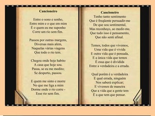 Cancioneiro                    Cancioneiro
                               Tenho tanto sentimento
  Entre o sono e sonho,      Que é freqüente persuadir-me
Entre mim e o que em mim       De que sou sentimental,
 É o quem eu me suponho      Mas reconheço, ao medir-me,
  Corre um rio sem fim.      Que tudo isso é pensamento,
                                Que não senti afinal.
Passou por outras margens,
   Diversas mais além,        Temos, todos que vivemos,
 Naquelas várias viagens        Uma vida que é vivida
   Que todo o rio tem.        E outra vida que é pensada,
                               E a única vida que temos
 Chegou onde hoje habito         É essa que é dividida
  A casa que hoje sou.       Entre a verdadeira e a errada.
 Passa, se eu me medito;
   Se desperto, passou.       Qual porém é a verdadeira
                               E qual errada, ninguém
 E quem me sinto e morre         Nos saberá explicar;
  No que me liga a mim          E vivemos de maneira
 Dorme onde o rio corre -     Que a vida que a gente tem
    Esse rio sem fim.          É a que tem que pensar.
                                           ..
 