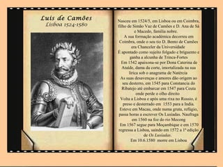 Luis de Camões      Nasceu em 1524/5, em Lisboa ou em Coimbra,
 Lisboa 1524-1580   filho de Simão Vaz de Camões e D. Ana de Sá
                               e Macedo, familia nobre.
                        A sua formação académica decorreu em
                     Coimbra, onde o seu tio D. Bento de Camões
                             era Chanceler da Universidade
                    É apontado como sujeito folgado e briguento e
                            ganha a alcunha de Trinca-Fortes
                      Em 1542 apaixona-se por Dona Caterina de
                       Ataíde, dama da corte, imortalizada na sua
                           lírica sob o anagrama de Natércia
                      As suas desavenças e amores dão origem ao
                       seu desterro, em 1545 para Constancia do
                       Ribatejo até embarcar em 1547 para Ceuta
                                onde perde o olho direito
                      Volta a Lisboa e após uma rixa no Rossio, é
                       preso e desterrado em 1553 para a India.
                     Esteve em Macau, onde numa gruta, refúgio,
                     passa horas a escrever Os Lusíadas. Naufraga
                             em 1560 na foz do rio Mecong
                     Em 1567 segue para Moçambique e em 1570
                    regressa a Lisboa, saindo em 1572 a 1ª edição
                                    de Os Lusíadas.
                            Em 10.6.1580 morre em Lisboa
 