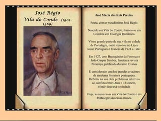 José Régio                  José Maria dos Reis Pereira
Vila do Conde    (1901-
       1969)                Poeta, com o pseudónimo José Régio.

                          Nascido em Vila do Conde, formou-se em
                             Coimbra em Filologia Românica.

                           Viveu grande parte da sua vida na cidade
                            de Portalegre, onde lecionou no Liceu
                          local, Português e Francês de 1928 a 1967.

                           Em 1927, com Branquinho da Fonseca e
                            João Gaspar Simões, fundou a revista
                             Presença, publicada durante 13 anos

                           É considerado um dos grandes criadores
                              da moderna literatura portuguesa.
                           Refletiu na sua obra problemas relativos
                             ao conflito entre Deus e o Homem,
                                  o indivíduo e a sociedade

                          Hoje, as suas casas em Vila do Conde e em
                                 Portalegre são casas-museu.
 