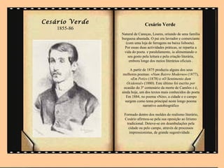 Cesário Verde                  Cesário Verde
    1855-86
                Natural de Caneças, Loures, oriundo de uma família
                burguesa abastada. O pai era lavrador e comerciante
                  (com uma loja de ferragens na baixa lisboeta).
                  Por essas duas actividades práticas, se repartia a
                 vida do poeta. e paralelamente, ia alimentando o
                   seu gosto pela leitura e pela criação literária,
                    embora longe dos meios literários oficiais .

                     A partir de 1875 produziu alguns dos seus
                 melhores poemas: «Num Bairro Moderno» (1877),
                     «Em Petiz» (1878) e «O Sentimento dum
                   Ocidental» (1880). Este último foi escrito por
                 ocasião do 3º centenário da morte de Camões e é,
                ainda hoje, um dos textos mais conhecidos do poeta
                   Em 1884, no poema «Nós», a cidade e o campo
                  surgem como tema principal neste longo poema
                              narrativo autobiográfico

                 Formado dentro dos moldes do realismo literário,
                 Cesário afirmou-se pela sua oposição ao lirismo
                  tradicional. Deteve-se em deambulações pela
                   cidade ou pelo campo, através de processos
                    impressionistas, de grande sugestividade .
 