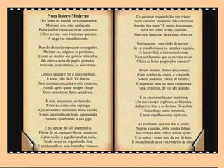 Num Bairro Moderno                    Do patamar responde-lhe um criado:
 Dez horas da manhã; os transparentes     "Se te convém, despacha; não converses.
    Matizam uma casa apalaçada;            Eu não dou mais." È muito descansado,
Pelos jardins estancam-se as nascentes,        Atira um cobre lívido, oxidado,
E fere a vista, com brancuras quentes,     Que vem bater nas faces duns alperces.
      A larga rua macadamizada.
                                            Subitamente - que visão de artista! -
Rez-de-chaussée repousam sossegados,      Se eu transformasse os simples vegetais,
   Abriram-se, nalguns, as persianas,         À luz do Sol, o intenso colorista,
E dum ou doutro, em quartos estucados,     Num ser humano que se mova e exista
  Ou entre a rama do papéis pintados,       Cheio de belas proporções carnais?!
 Reluzem, num almoço, as porcelanas.
                                             Bóiam aromas, fumos de cozinha;
 Como é saudável ter o seu conchego,        Com o cabaz às costas, e vergando,
    E a sua vida fácil! Eu descia,           Sobem padeiros, claros de farinha;
Sem muita pressa, para o meu emprego,       E às portas, uma ou outra campainha
  Aonde agora quase sempre chego             Toca, frenética, de vez em quando.
  Com as tonturas duma apoplexia.
                                             E eu recompunha, por anatomia,
    E rota, pequenina, azafamada,          Um novo corpo orgânico, ao bocados.
    Notei de costas uma rapariga,          Achava os tons e as formas. Descobria
Que no xadrez marmóreo duma escada,            Uma cabeça numa melancia,
Como um retalho da horta aglomerada          E nuns repolhos seios injetados.
   Pousara, ajoelhando, a sua giga.
                                              As azeitonas, que nos dão o azeite,
     E eu, apesar do sol, examinei-a.        Negras e unidas, entre verdes folhos,
 Pôs-se de pé, ressoam-lhe os tamancos;     São tranças dum cabelo que se ajeite;
  E abre-se-lhe o algodão azul da meia,     E os nabos - ossos nus, da cor do leite,
    Se ela se curva, esguelhada, feia,    E os cachos de uvas - os rosários de olhos.
E pendurando os seus bracinhos brancos.
 