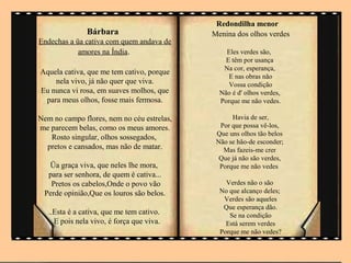 Redondilha menor
               Bárbara                      Menina dos olhos verdes
Endechas a üa cativa com quem andava de
            amores na Índia.                    Eles verdes são,
                                                E têm por usança
                                               Na cor, esperança,
Aquela cativa, que me tem cativo, porque
                                                 E nas obras não
    nela vivo, já não quer que viva.             Vossa condição
Eu nunca vi rosa, em suaves molhos, que       Não é d' olhos verdes,
 para meus olhos, fosse mais fermosa.         Porque me não vedes.

Nem no campo flores, nem no céu estrelas,         Havia de ser,
me parecem belas, como os meus amores.        Por que possa vê-los,
                                             Que uns olhos tão belos
   Rosto singular, olhos sossegados,
                                             Não se hão-de esconder;
  pretos e cansados, mas não de matar.         Mas fazeis-me crer
                                              Que já não são verdes,
  Üa graça viva, que neles lhe mora,          Porque me não vedes
  para ser senhora, de quem é cativa...
   Pretos os cabelos,Onde o povo vão            Verdes não o são
 Perde opinião,Que os louros são belos.       No que alcanço deles;
                                               Verdes são aqueles
                                               Que esperança dão.
   ..Esta é a cativa, que me tem cativo.         Se na condição
     E pois nela vivo, é força que viva.        Está serem verdes
                                              Porque me não vedes?
 