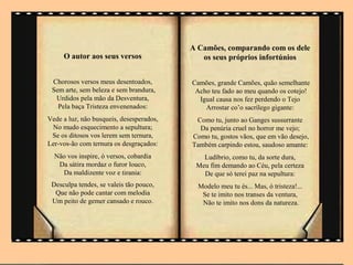 A Camões, comparando com os dele
     O autor aos seus versos                 os seus próprios infortúnios


 Chorosos versos meus desentoados,        Camões, grande Camões, quão semelhante
 Sem arte, sem beleza e sem brandura,      Acho teu fado ao meu quando os cotejo!
  Urdidos pela mão da Desventura,           Igual causa nos fez perdendo o Tejo
   Pela baça Tristeza envenenados:            Arrostar co’o sacrílego gigante:
Vede a luz, não busqueis, desesperados,    Como tu, junto ao Ganges sussurrante
 No mudo esquecimento a sepultura;          Da penúria cruel no horror me vejo;
 Se os ditosos vos lerem sem ternura,     Como tu, gostos vãos, que em vão desejo,
Ler-vos-ão com ternura os desgraçados:    Também carpindo estou, saudoso amante:
  Não vos inspire, ó versos, cobardia        Ludíbrio, como tu, da sorte dura,
   Da sátira mordaz o furor louco,         Meu fim demando ao Céu, pela certeza
    Da maldizente voz e tirania:             De que só terei paz na sepultura:
 Desculpa tendes, se valeis tão pouco,      Modelo meu tu és... Mas, ó tristeza!...
  Que não pode cantar com melodia            Se te imito nos transes da ventura,
 Um peito de gemer cansado e rouco.          Não te imito nos dons da natureza.
 