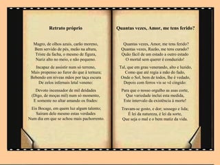 Retrato próprio                  Quantas vezes, Amor, me tens ferido?


  Magro, de olhos azuis, carão moreno,         Quantas vezes, Amor, me tens ferido?
  Bem servido de pés, meão na altura,         Quantas vezes, Razão, me tens curado?
   Triste da facha, o mesmo de figura,        Quão fácil de um estado a outro estado
   Nariz alto no meio, e não pequeno.           O mortal sem querer é conduzido!
   Incapaz de assistir num só terreno,       Tal, que em grau venerando, alto e luzido,
 Mais propenso ao furor do que à ternura;       Como que até regia a mão do fado,
 Bebendo em níveas mãos por taça escura       Onde o Sol, bem de todos, lhe é vedado,
     De zelos infernais letal veneno:          Depois com ferros vis se vê cingido:
   Devoto incensador de mil deidades          Para que o nosso orgulho as asas corte,
 (Digo, de moças mil) num só momento,           Que variedade inclui esta medida,
  E somente no altar amando os frades:         Este intervalo da existência à morte!
 Eis Bocage, em quem luz algum talento;       Travam-se gosto, e dor; sossego e lida;
   Saíram dele mesmo estas verdades              É lei da natureza, é lei da sorte,
Num dia em que se achou mais pachorrento.     Que seja o mal e o bem matiz da vida.
 