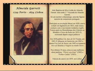 Almeida Garrett
                              João Baptista da Silva Leitão de Almeida
1799 Porto - 1854 Lisboa    Garrett mais tarde 1.º Visconde de Almeida
                                               Garrett,
                            foi um escritor e dramaturgo, uma das figuras
                                 maiores do romantismo português .

                           Participou na revolução liberal em 1820, esteve
                             exilado em Inglaterra em 1823, onde tomou
                            contacto com o movimento romântico inglês.
                           Tomou parte no Desembarque dos Liberais no
                               Mindelo e Cerco do Porto em 1832-33,
                                  exercendo depois cargos políticos

                            Em 1838 publica Um Auto de Gil Vicente, em
                              1841 O Alfageme de Santarém, em 1843 o
                           drama Frei Luis de Sousa, em 1845 os romances
                             Arco de Santana e Viagens na minha Terra

                            Nos últimos 10 anos, criou as suas melhores
                            obras poéticas, “Flores sem fruto” (1845) e
                                     “Folhas Caídas” (1853).

                               Faleceu de cancro em 1854. em Lisboa.
 