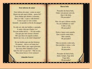 Barca bela
        Este inferno de amar
                                            Pescador da barca bela,
 Este inferno de amar - como eu amo!       Onde vais pescar com ela.
 Quem mo pôs aqui n'alma... quem foi?            Que é tão bela,
  Esta chama que alenta e consome,               Oh pescador?
  Que é a vida - e que a vida destrói -
      Como é que se veio a atear,         Não vês que a última estrela
Quando - ai quando se há-de ela apagar?    No céu nublado se vela?
                                                  Colhe a vela,
Eu não sei, não me lembra: o passado,            Oh pescador!
     A outra vida que d'antes vivi
Era um sonho talvez... - foi um sonho -   Deita o lanço com cautela,
   Em que paz tam serena a dormi!         Que a sereia canta bela...
  Oh! que doce era aquele sonhar...               Mas cautela,
Quem me veio, ai de mim! despertar?              Oh pescador!
  Só me lembra que um dia formoso         Não se enrede a rede nela,
   Eu passei... dava o sol tanta luz!     Que perdido é remo e vela
 E os meus olhos, que vagos giravam,              Só de vê-la,
    Em seus olhos ardentes os pus.               Oh pescador.
 Que fez ela? eu que fiz? - Não no sei;
   Mas nessa hora a viver comecei           Pescador da barca bela,
                                            Inda é tempo, foge dela
           Almeida Garret                           Foge dela
                                                  Oh pescador!
                   .                                   .
 