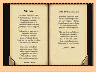 Não és tu                Não és tu (continuação)
  Era assim, tinha esse olhar,   Nos olhos tinha esse lume,
 A mesma graça, o mesmo ar,      No seio o mesmo perfume,
    Corava da mesma cor,         Um cheiro a rosas celestes,
    Aquela visão que eu vi       Rosas brancas, puras, finas,
 Quando eu sonhava de amor,        Viçosas como boninas,
 Quando em sonhos me perdi.       Singelas sem ser agrestes.
  Toda assim; o porte altivo,     Mas não és tu...ai! não és:
   O semblante pensativo,          Toda a ilusão se desfez.
    E uma suave tristeza           Não és aquela que eu vi,
   Que por toda ela descia         Não és a mesma visão,
Como um véu que lhe envolvia,      Que essa tinha coração,
  Que lhe adoçava a beleza.      Tinha, que eu bem lho senti.
    Era assim; o seu falar,           Almeida Garret
   Ingénuo e quase vulgar,
    Tinha o poder da razão
   Que penetra, não seduz;
     Não era fogo, era luz
   Que mandava ao coração

       Almeida Garret
             .

               .
 