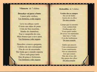 Vilancete de 7 sílabas       Redondilha de 5 silabas:

  Descalça vai para a fonte      Verdes são os campos
    Lianor pela verdura;            De cor de limão:
  Vai fermosa, e não segura        Assim são os olhos
                                   Do meu coração.
   Leva na cabeça o pote         Campo,que te estendes
  O testo nas mãos de prata        Com verdura bela
   Cinta de fina escarlata,        Ovelhas,que nela
    Sainho de chamelote;          Vosso pasto tendes
  Traz a vasquinha de cote,      De ervas vos mantendes
 Mais branca que a neve pura.       Que traz o Verão
                                  E eu das lembranças
  Vai fermosa e não segura.
                                    Do meu coração.

 Descobre a touca a garganta,      Gados que pasceis
 Cabelos de ouro entrançado        Com contentamento
   Fita de cor de encarnado,       Vosso mantimento
Tão linda que o mundo espanta      Não no entendereis
    Chove nela graça tanta          Isso que comeis
                                   Não são ervas, não
  Que dá graça à fermosura.
                                  São graças dos olhos
  Vai fermosa e não segura.         Do meu coração
 