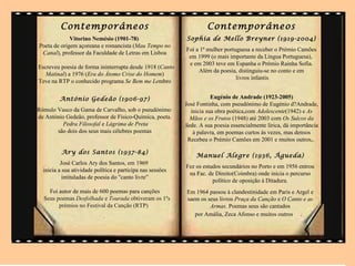 Contemporâneos                                              Contemporâneos
             Vitorino Nemésio (1901-78)                     Sophia de Mello Breyner (1919-2004)
Poeta de origem açoreana e romancista (Mau Tempo no
                                                            Foi a 1ª mulher portuguesa a receber o Prémio Camões
 Canal), professor da Faculdade de Letras em Lisboa
                                                             em 1999 (o mais importante da Língua Portuguesa),
                                                             e em 2003 teve em Espanha o Prémio Rainha Sofia.
Escreveu poesia de forma ininterrupta desde 1918 (Canto
                                                                 Além da poesia, distinguiu-se no conto e em
   Matinal) a 1976 (Era do Átomo Crise do Homem)
                                                                                 livros infantis
Teve na RTP o conhecido programa Se Bem me Lembro


         António Gedeão (1906-97)                                      Eugénio de Andrade (1923-2005)
                                                            José Fontinha, com pseudónimo de Eugénio d?Andrade,
Rómulo Vasco da Gama de Carvalho, sob o pseudónimo            inicia sua obra poética,com Adolescente(1942) e As
de António Gedeão, professor de Físico-Química, poeta.        Mãos e os Frutos (1948) até 2003 com Os Sulcos da
         Pedra Filosofal e Lágrima de Preta                 Sede. A sua poesia essencialmente lírica, dá importância
       são dois dos seus mais célebres poemas                  à palavra, em poemas curtos às vezes, mas densos
                                                             Recebeu o Prémio Camões em 2001 e muitos outros,.

          Ary dos Santos (1937-84)
                                                                Manuel Alegre (1936, Águeda)
          José Carlos Ary dos Santos, em 1969
                                                            Fez os estudos secundários no Porto e em 1956 entrou
  inicia a sua atividade política e participa nas sessões
                                                             na Fac. de Direito(Coimbra) onde inicia o percurso
           intituladas de poesia do "canto livre”
                                                                       político de oposição à Ditadura.
    Foi autor de mais de 600 poemas para canções            Em 1964 passou à clandestinidade em Paris e Argel e
  Seus poemas Desfolhada e Tourada obtiveram os 1ºs         saem os seus livros Praça da Canção e O Canto e as
        prémios no Festival da Canção (RTP)                          Armas. Poemas seus são cantados
                            .                                  por Amália, Zeca Afonso e muitos outros .
 