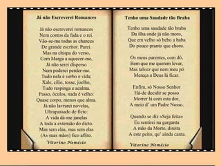 Já não Escreverei Romances       Tenho uma Saudade tão Braba

 Já não escreverei romances       Tenho uma saudade tão braba
 Nem contos da fada e o rei.        Da ilha onde já não moro,
 Vão-se-me todas as chances       Que em velho só bebo a baba
   De grande escritor. Parei.      Do pouco pranto que choro.
   Mas na chispa do verso,
  Com Marga a aquecer-me,         Os meus parentes, com dó,
     Já não serei disperso        Bem que me querem levar,
   Nem poderei perder-me.         Mas talvez que nem meu pó
  Tudo nela é verbo e vida;        Mereça a Deus lá ficar.
   Xale, cílio, tosse, joelho,
   Tudo respinga e acalma.         Enfim, só Nosso Senhor
 Passo, óculos, nada é velho:       Há-de decidir se posso
Quase corpo, menos que alma.       Morrer lá com esta dor,
    Já não lavrarei novelas,      A meio d’ um Padre Nosso.
     Ultrapassado de ficto:
     A vida dá-me janelas         Quando se diz «Seja feita»
 A toda a extensão do dicto.        Eu sentirei na garganta
 Mas sem elas, mas sem elas         A mão da Morte, direita
  (As suas mãos) fico aflito.     A este peito, qu’ ainda canta.
     Vitorino Nemésio
                                  Vitorino Nemésio             .
 