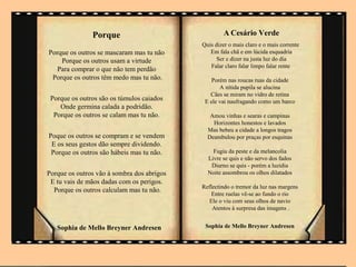 Porque                                A Cesário Verde
                                            Quis dizer o mais claro e o mais corrente
Porque os outros se mascaram mas tu não        Em fala chã e em lúcida esquadria
    Porque os outros usam a virtude               Ser e dizer na justa luz do dia
                                               Falar claro falar limpo falar rente
   Para comprar o que não tem perdão
 Porque os outros têm medo mas tu não.          Porém nas roucas ruas da cidade
                                                   A nítida pupila se alucina
                                               Cães se miram no vidro de retina
 Porque os outros são os túmulos caiados     E ele vai naufragando como um barco
    Onde germina calada a podridão.
  Porque os outros se calam mas tu não.        Amou vinhas e searas e campinas
                                                Horizontes honestos e lavados
                                              Mas bebeu a cidade a longos tragos
Poque os outros se compram e se vendem        Deambulou por praças por esquinas
 E os seus gestos dão sempre dividendo.
 Porque os outros são hábeis mas tu não.        Fugiu da peste e da melancolia
                                              Livre se quis e não servo dos fados
                                               Diurno se quis - porém a luzidia
Porque os outros vão à sombra dos abrigos     Noite assombrou os olhos dilatados
 E tu vais de mãos dadas com os perigos.
                                            Reflectindo o tremor da luz nas margens
  Porque os outros calculam mas tu não.
                                                Entre ruelas vê-se ao fundo o rio
                                               Ele o viu com seus olhos de navio
                                                Atentos à surpresa das imagens .


   Sophia de Mello Breyner Andresen          Sophia de Mello Breyner Andresen
 