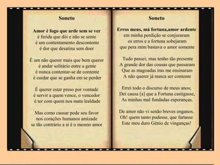 Soneto                                   Soneto

 Amor é fogo que arde sem se ver       Erros meus, má fortuna,amor ardente
   é ferida que dói e não se sente        em minha perdição se conjuraram
  é um contentamento descontente            os erros e a fortuna sobejaram
    é dor que desatina sem doer         que pera mim bastava o amor somente

É um não querer mais que bem querer      Tudo passei; mas tenho tão presente
     é andar solitário entre a gente    A grande dor das cousas que passaram
   é nunca contentar-se de contente      Que as magoadas iras me ensinaram
  é cuidar que se ganha em se perder     A não querer já nunca ser contente

  É querer estar preso por vontade       Errei todo o discurso de meus anos;
 é servir a quem vence, o vencedor      Dei causa [a] que a Fortuna castigasse,
 é ter com quem nos mata lealdade        As minhas mal fundadas esperanças.

  Mas como causar pode seu favor       De amor não vi senão breves enganos.
   nos corações humanos amizade        Oh! quem tanto pudesse, que fartasse
se tão contrário a si é o mesmo amor    Este meu duro Génio de vinganças!
 