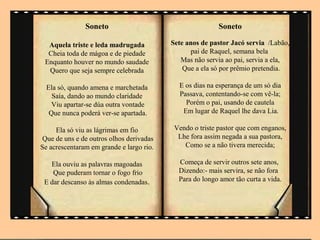 Soneto                                     Soneto

  Aquela triste e leda madrugada          Sete anos de pastor Jacó servia /Labão,
  Cheia toda de mágoa e de piedade              pai de Raquel, semana bela
 Enquanto houver no mundo saudade            Mas não servia ao pai, servia a ela,
  Quero que seja sempre celebrada             Que a ela só por prêmio pretendia.

  Ela só, quando amena e marchetada         E os dias na esperança de um sò dia
    Saía, dando ao mundo claridade          Passava, contentando-se com vê-la;
    Viu apartar-se dúa outra vontade          Porém o pai, usando de cautela
   Que nunca poderá ver-se apartada.         Em lugar de Raquel lhe dava Lia.

     Ela só viu as lágrimas em fio         Vendo o triste pastor que com enganos,
Que de uns e de outros olhos derivadas      Lhe fora assim negada a sua pastora,
Se acrescentaram em grande e largo rio.       Como se a não tivera merecida;

   Ela ouviu as palavras magoadas           Começa de servir outros sete anos,
    Que puderam tornar o fogo frio          Dizendo:- mais servira, se não fora
 E dar descanso às almas condenadas.        Para do longo amor tão curta a vida.
 