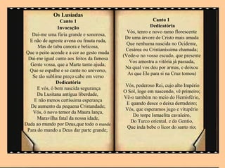 Os Lusíadas
                 Canto 1                                  Canto 1
                Invocação                                Dedicatória
                                             Vós, tenro e novo ramo florescente
   Dai-me uma fúria grande e sonorosa,
                                            De uma árvore de Cristo mais amada
  E não de agreste avena ou frauta ruda,
                                             Que nenhuma nascida no Ocidente,
      Mas de tuba canora e belicosa,
                                            Cesárea ou Cristianíssima chamada;
Que o peito acende e a cor ao gesto muda
                                           (Vede-o no vosso escudo, que presente
 Dai-me igual canto aos feitos da famosa
                                              Vos amostra a vitória já passada,
  Gente vossa, que a Marte tanto ajuda;
                                            Na qual vos deu por armas, e deixou
  Que se espalhe e se cante no universo,
                                             As que Ele para si na Cruz tomou)
   Se tão sublime preço cabe em verso
               Dedicatória
                                            Vós, poderoso Rei, cujo alto Império
      E vós, ó bem nascida segurança
                                           O Sol, logo em nascendo, vê primeiro;
     Da Lusitana antígua liberdade,
                                           Vê-o também no meio do Hemisfério,
    E não menos certíssima esperança
                                            E quando desce o deixa derradeiro;
  De aumento da pequena Cristandade;
                                            Vós, que esperamos jugo e vitupério
   Vós, ó novo temor da Maura lança,
                                               Do torpe Ismaelita cavaleiro,
      Maravilha fatal da nossa idade,
                                              Do Turco oriental, e do Gentio,
Dada ao mundo por Deus,que todo o mande
                                             Que inda bebe o licor do santo rio;
 Para do mundo a Deus dar parte grande;
 