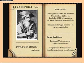 Sá de Miranda                     (1481-
1558)                                                        Sá de Miranda

                                                 Com o grau de doutor em Direito na
                                                      Universidade de Lisboa.
                                                   Em Itália (1521-26) contactou
                                                 os poetas do Renascimento italiano

                                                 Introduz em Portugal o soneto e os
                                                        versos decassilabos


                                                  --------------------------------------------

                                                 Bernardim Ribeiro

                                                     Prosador (Menina e Moça)
        --------------------------------------         e poeta renascentista,
        Bernardim Ribeiro                           Foi precursor do bucolismo e
                                 (1482-1552)     introduz a sextina na nossa Lingua


                                                                       ..
 