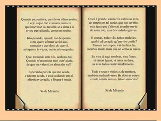 Quando eu, senhora, em vós os olhos ponho,   O sol é grande, caem co'a calma as aves,
    e vejo o que não vi nunca, nem cri       do tempo em tal sazão, que soe ser fria;
  que houvesse cá, recolhe-se a alma a si     esta água que d'alto cai acordar-me-ia
   e vou tresvaliando, como em sonho.         do sono não, mas de cuidados graves.

   Isto passado, quando me desponho,            Ó cousas, todas vãs, todas mudaves,
      e me quero afirmar se foi assi,           qual é tal coração qu'em vós confia?
      pasmado e duvidoso do que vi,              Passam os tempos, vai dia trás dia,
 m'espanto às vezes, outras m'avergonho.     incertos muito mais que ao vento as naves.

   Que, tornando ante vós, senhora, tal,        Eu vira já aqui sombras, vira flores,
   Quando m'era mister tant' outr' ajuda,        vi tantas águas, vi tanta verdura,
   de que me valerei, se alma não val?          as aves todas cantavam d'amores.

     Esperando por ela que me acuda,            Tudo é seco e mudo; e, de mestura,
  e não me acode, e está cuidando em al,     também mudando-m'eu fiz doutras cores:
    afronta o coração, a língua é muda.        e tudo o mais renova, isto é sem cura!


              Sá de Miranda.                               Sá de Miranda
 