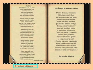 Sextina
     Ontem pôs-se o sol, e a noute
      cobriu de sombra esta terra.                  (da Écloga de Jano e Franco)
         Agora é já outro dia,
        tudo torna, torna o sol;                      Dentro de meu pensamento
        só foi a minha vontade,
      para não tornar c’o tempo!                        há tanta contrariedade.
                                                     que sento contra o que sento
       Tôdalas cousas, per tempo,
       passam, como dia e noute;                      vontade e contra vontade.
          ũa só, minha vontade,                        Estou em tanto desvairo.
     não, que a dor comigo a aterra;                 que não me entendo comigo.
      nela cuido em quanto há sol,
        nela enquanto não há dia.                      Donde esperarei repairo?
                                                       que vejo grande o perigo
        Mal quero per um só dia
        a todo outro dia e tempo,                      e muito mor o contrairo.
       que a mim pôs-se-me o sol                     Quem me trouxe a esta terra
        onde eu só temia a noute;                       alheia, onde guardada
       tenho a mim sôbre a terra,
         debaxo minha vontade.                        me estava tamanha guerra.
                                                         e a esperança levada?
       Dentro na minha vontade
        não há momento do dia                       Comigo me estou espantando
        que não seja tudo terra;                     como em tão pouco me dei;
      ora ponho a culpa ao tempo,                    mas cuidando nisto estando.
       ora a torno a pôr à noute:
      no milhor pon-se-me o sol!                    os olhos com que outrem olhei
                                                    de mim se estavam vingando.”
       Haver de ser tudo terra
      quanto há debaixo do sol
     me descansa, porque o tempo
       me vingará da vontade;                           Bernardim Ribeiro
      se não que antes dêste dia
      há-de passar tanta noute!                                 .
                                Bernardim Ribeiro



 Voltar à biblioteca
 