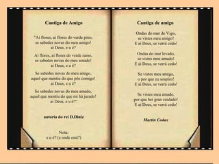 Cantiga de Amigo                  Cantiga de amigo

                                          Ondas do mar de Vigo,
  "Ai flores, ai flores do verde pino,     se vistes meu amigo!
   se sabedes novas do meu amigo!        E ai Deus, se verrá cedo!
            ai Deus, e u é?
  Ai flores, ai flores do verde ramo,     Ondas do mar levado,
  se sabedes novas do meu amado!          se vistes meu amado!
            ai Deus, e u é?              E ai Deus, se verrá cedo!

  Se sabedes novas do meu amigo,           Se vistes meu amigo,
aquel que mentiu do que pôs comigo!        o por que eu sospiro!
           ai Deus, e u é?               E ai Deus, se verrá cedo!
  Se sabedes novas do meu amado,
aquel que mentiu do que mi há jurado!      Se vistes meu amado,
           ai Deus, e u é?“              por que hei gran cuidado!
                                         E ai Deus, se verrá cedo!

        autoria do rei D.Diniz
                                              Martin Codax

                 Nota:
         e u é? (e onde está?)
 