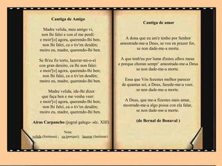 Cantiga de Amigo
                                                                  Cantiga de amor
      Madre velida, meu amigo vi,
     non lhi falei e con el me perdí:
    e moir'[o] agora, querendo-lhi ben;                 A dona que eu am'e tenho por Senhor
      non lhi falei, ca o tiv'en desdén;              amostrade-me-a Deus, se vos en prazer for,
    moiro eu, madre, querendo-lhi ben.                        se non dade-me-a morte.

    Se lh'eu fiz torto, lazerar-mi-o-ei                A que tenh'eu por lume d'estes olhos meus
    con gran dereito, ca lhi non falei:              e porque choran sempr’ amostrade-me-a Deus
    e moir'[o] agora, querendo-lhi ben;                        se non dade-me-a morte.
      non lhi falei, ca o tiv'en desdén;
    moiro eu, madre, querendo-lhi ben.                 Essa que Vós fezestes melhor parecer
                                                      de quantas sei, a Deus, fazede-me-a veer,
         Madre velida, ide-lhi dizer                          se non dade-me-a morte.
     que faça ben e me venha veer:
    e moir'[o] agora, querendo-lhi ben;                 A Deus, que me-a fizestes mais amar,
      non lhi falei, ca o tiv'en desdén;               mostrade-me-a algo possa con ela falar,
    moiro eu, madre, querendo-lhi ben.                        se non dade-me-a morte.

Airas Carpancho (jogral galego- séc. XIII)                     (de Bernal de Bonaval )

                    Nota:
velida (formosa) ; ca (porque); lazerar (lastimar)
 