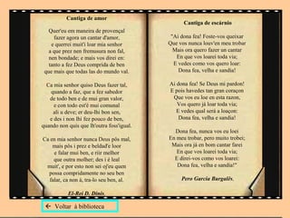Cantiga de amor
                                                 Cantiga de escárnio
   Quer'eu em maneira de provençal
     fazer agora un cantar d'amor,          "Ai dona fea! Foste-vos queixar
    e querrei muit'i loar mia senhor       Que vos nunca louv'en meu trobar
   a que prez nen fremusura non fal,         Mais ora quero fazer un cantar
   nen bondade; e mais vos direi en:          En que vos loarei toda via;
   tanto a fez Deus comprida de ben          E vedes como vos quero loar:
 que mais que todas las do mundo val.          Dona fea, velha e sandia!

  Ca mia senhor quiso Deus fazer tal,      Ai dona fea! Se Deus mi pardon!
   quando a faz, que a fez sabedor         E pois havedes tan gran coraçon
   de todo ben e de mui gran valor,         Que vos eu loe en esta razon,
     e con todo est'é mui comunal             Vos quero já loar toda via;
    ali u deve; er deu-lhi bon sen,           E vedes qual será a loaçon:
   e des i non lhi fez pouco de ben,           Dona fea, velha e sandia!
quando non quis que lh'outra foss'igual.
                                             Dona fea, nunca vos eu loei
Ca en mia senhor nunca Deus pôs mal,       En meu trobar, pero muito trobei;
    mais pôs i prez e beldad'e loor         Mais ora já en bom cantar farei
    e falar mui ben, e riir melhor            En que vos loarei toda via;
    que outra molher; des i é leal           E direi-vos como vos loarei:
 muit', e por esto non sei oj'eu quen         Dona fea, velha e sandia!"
  possa compridamente no seu ben
  falar, ca non á, tra-lo seu ben, al.          Pero Garcia Burgalês,

           El-Rei D. Dinis,

  Voltar à biblioteca
 
