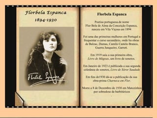 Florbela Espanca              Florbela Espanca
   1894-1930                Poetisa portuguesa.de nome
                     Flor Bela de Alma da Conceição Espanca,
                          nasceu em Vila Viçosa em 1894

                   Foi uma das primeiras mulheres em Portugal a
                   frequentar o curso secundário, onde lia obras
                    de Balzac, Dumas, Camilo Castelo Branco,
                            Guerra Junqueiro, Garrett.

                         Em 1919 saiu a sua primeira obra,
                       Livro de Mágoas, um livro de sonetos.

                   Em Janeiro de 1923 é publicada a sua segunda
                   coletânea de sonetos, Livro de Sóror Saudade

                     Em fins de1930 dá-se a publicação da sua
                          obra-prima Charneca em Flor.

                   Morre a 8 de Dezembro de 1930 em Matozinhos
                            por sobredose de barbitúricos
                                         .
 