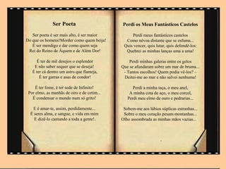 Ser Poeta                      Perdi os Meus Fantásticos Castelos

   Ser poeta é ser mais alto, é ser maior         Perdi meus fantásticos castelos
Do que os homens!Morder como quem beija!       Como névoa distante que se esfuma...
   É ser mendigo e dar como quem seja         Quis vencer, quis lutar, quis defendê-los:
 Rei do Reino de Áquem e de Além Dor!          Quebrei as minhas lanças uma a uma!

     É ter de mil desejos o esplendor            Perdi minhas galeras entre os gelos
    E não saber sequer que se deseja!        Que se afundaram sobre um mar de bruma...
   É ter cá dentro um astro que flameja,      - Tantos escolhos! Quem podia vê-los? –
       É ter garras e asas de condor!         Deitei-me ao mar e não salvei nenhuma!

     É ter fome, é ter sede de Infinito!           Perdi a minha taça, o meu anel,
 Por elmo, as manhãs de oiro e de cetim...       A minha cota de aço, o meu corcel,
   É condensar o mundo num só grito!            Perdi meu elmo de ouro e pedrarias...

   E é amar-te, assim, perdidamente...        Sobem-me aos lábios súplicas estranhas...
  É seres alma, e sangue, e vida em mim       Sobre o meu coração pesam montanhas...
    E dizê-lo cantando a toda a gente!.      Olho assombrada as minhas mãos vazias...



                                                                   .
 