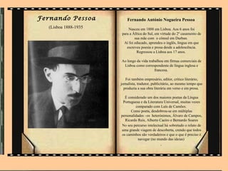 Fernando Pessoa            Fernando António Nogueira Pessoa
   (Lisboa 1888-1935       Nasceu em 1888 em Lisboa. Aos 6 anos foi
                       para a África do Sul, em virtude do 2º casamento de
                               sua mãe com o cônsul em Durban.
                        Aí foi educado, aprendeu o inglês, língua em que
                          escreveu poesia e prosa desde a adolescência.
                                Regressou a Lisboa aos 17 anos.

                       Ao longo da vida trabalhou em firmas comerciais de
                        Lisboa como correspondente de língua inglesa e
                                            francesa.

                          Foi também empresário, editor, crítico literário,
                       jornalista, tradutor, publicitário, ao mesmo tempo que
                         produzia a sua obra literária em verso e em prosa.

                         É considerado um dos maiores poetas da Língua
                        Portuguesa e da Literatura Universal, muitas vezes
                                comparado com Luís de Camões.
                             Como poeta, desdobrou-se em múltiplas
                       personalidades –os heterónimos, Álvaro de Campos,
                         Ricardo Reis, Alberto Caeiro e Bernardo Soares
                       No seu percurso intelectual há sobretudo o relato de
                       uma grande viagem de descoberta, crendo que todos
                       os caminhos são verdadeiros e que o que é preciso é
                                  navegar (no mundo das ideias)
                                                 .
 