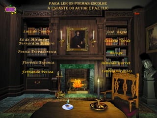 para ler os poemas escolhe
              a estante do autor e faz clic
                                                         Sair




  Luiz de Camões                          José Régio

Sá de Miranda                            Cesário Verde
Bernardim Ribeiro

Poesia Trovadoresca                           Bocage


  Florbela Espanca                     Almeida Garret

  Fernando Pessoa                      Contemporâneos
 