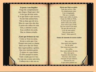 O poeta é um fingidor.         Dizem que finjo ou minto
  Finge tão completamente           Tudo que escrevo. Não.
                                     Eu simplesmente sinto
que chega a fingir que é dor
                                      Com a imaginação.
  A dor que deveras sente.            Não uso o coração.
E os que lêem o que escreve,      Tudo o que sonho ou passo,
  Na dor lida sentem bem,          O que me falha ou finda,
 Não as duas que ele teve,          É como que um terraço
 Mas só a que eles não têm.         Sobre outra coisa ainda.
                                    Essa coisa é que é linda.
 E assim nas calhas de roda
                                   Por isso escrevo em meio
   Gira, a entreter a razão,        Do que não está ao pé,
   Esse comboio de corda             Livre do meu enleio,
   Que se chama coração.              Sério do que não é.
                                    Sentir? Sinta quem lê!
 ¡Gato que brincas na rua      Somos do tamanho de nossos sonhos
  Como se fosse na cama,
   Invejo a sorte que é tua               Sim, sei bem
 Porque nem sorte se chama.         Que nunca serei alguém.
  Bom servo das leis fatais               Sei de sobra
 Que regem pedras e gentes,        Que nunca terei uma obra.
                                           Sei, enfim,
  Que tens instintos gerais        Que nunca saberei de mim.
   E sentes só o que sentes.            Sim, mas agora,
  És feliz porque és assim,         Enquanto dura esta hora,
  Todo o nada que és é teu.          Este luar, estes ramos,
Eu vejo-me e estou sem mim,        Esta paz em que estamos,
  Conheço-me e não sou eu.              Deixem-me crer
                                    O que nunca poderei ser.
 