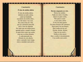 Cancioneiro                      Cancioneiro
   Ó sino da minha aldeia
                                  Dorme enquanto eu velo...
   Ó sino da minha aldeia             Deixa-me sonhar...
    dolente na tarde calma,         Nada em mim é risonho.
      cada tua badalada              Quero-te para sonho,
 soa dentro da minha alma...           Não para te amar.
   E é tão lento o teu soar,           A tua carne calma
   tão como triste da vida,          É fria em meu querer.
  que já a primeira pancada      Os meus desejos são cansaços.
    tem o som de repetida.         Nem quero ter nos braços
Por mais que me tanjas perto,       Meu sonho do teu ser.
quando passo, sempre errante,        Dorme, dorme. dorme,
és para mim como um sonho,            Vaga em teu sorrir...
  soas-me na alma distante.           Sonho-te tão atento
     A cada pancada tua,          Que o sonho é encantamento
   vibrante no céu aberto,          E eu sonho sem sentir.
 sinto o passado mais longe,
 sinto a saudade mais perto...
 