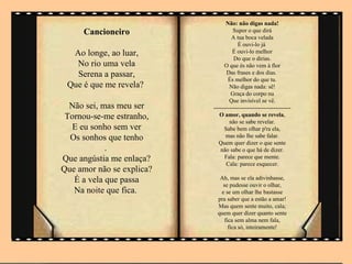 Não: não digas nada!
     Cancioneiro                     Supor o que dirá
                                    A tua boca velada
                                       É ouvi-lo já
  Ao longe, ao luar,                 É ouvi-lo melhor
                                     Do que o dirias.
   No rio uma vela               O que és não vem à flor
   Serena a passar,               Das frases e dos dias.
                                  És melhor do que tu.
 Que é que me revela?              Não digas nada: sê!
                                    Graça do corpo nu
                                   Que invisível se vê.
  Não sei, mas meu ser     ----------------------------------------
 Tornou-se-me estranho,       O amor, quando se revela,
                                   não se sabe revelar.
  E eu sonho sem ver             Sabe bem olhar p'ra ela,
  Os sonhos que tenho            mas não lhe sabe falar.
                              Quem quer dizer o que sente
            .                  não sabe o que há de dizer.
Que angústia me enlaça?          Fala: parece que mente.
                                  Cala: parece esquecer.
Que amor não se explica?
   É a vela que passa         Ah, mas se ela adivinhasse,
                               se pudesse ouvir o olhar,
   Na noite que fica.         e se um olhar lhe bastasse
                             pra saber que a estão a amar!
                             Mas quem sente muito, cala;
                             quem quer dizer quanto sente
                                fica sem alma nem fala,
                                  fica só, inteiramente!
 