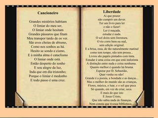 Cancioneiro                            Liberdade
                                                Ai que prazer
                                           não cumprir um dever.
 Grandes mistérios habitam                  Ter um livro para ler
    O limiar do meu ser,                        e não o fazer!
   O limiar onde hesitam                        Ler é maçada,
 Grandes pássaros que fitam                    estudar é nada.
Meu transpor tardo de os ver.            O sol doira sem literatura.
 São aves cheias de abismo,               O rio corre bem ou mal,
                                            sem edição original.
  Como nos sonhos as há.
                                E a brisa, essa, de tão naturalmente matinal
  Hesito se sondo e cismo,          como tem tempo, não tem pressa...
E à minha alma é cataclismo        Livros são papéis pintados com tinta.
     O limiar onde está.        Estudar é uma coisa em que está indistinta
  Então desperto do sonho        A distinção entre nada e coisa nenhuma.
     E sou alegre da luz,           Quanto melhor é quando há bruma.
 Inda que em dia tristonho;              Esperar por D. Sebastião,
                                            Quer venha ou não!
 Porque o limiar é medonho
                                Grande é a poesia, a bondade e as danças...
  E todo passo é uma cruz.       Mas o melhor do mundo são as crianças,
                                  Flores, música, o luar, e o sol que peca
                                     Só quando, em vez de criar, seca.
                                             E mais do que isto
                                               É Jesus Cristo,
                                      Que não sabia nada de finanças,
                                   Nem consta que tivesse biblioteca...
 