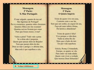 Mensagem.                                 Mensagem.
            2ª Parte:                                 3ª Parte
         X-Mar Português                          O Quinto Império

    Ó mar salgado, quanto do teu sal         Triste de quem vive em casa,
        São lágrimas de Portugal!               Contente com o seu lar,
Por te cruzarmos, quantas mães choraram   Sem que um sonho, no erguer de asa,
     Quantos filhos em vão rezaram!           Faça até mais rubra a brasa,
    Quantas noivas ficaram por casar            Da lareira a abandonar!
      Para que fosses nosso, ó mar!
                                                Triste de quem é feliz!
   Valeu a pena? Tudo vale a pena              Vive porque a vida dura.
      Se a alma não é pequena.                  Nada na alma lhe diz
  Quem quer passar além do Bojador             Mais que a lição da raíz
    Tem que passar além da dor.                 Ter por vida sepultura
 Deus ao mar o perigo e o abismo deu,
    Mas nele é que espelhou o céu.            Grécia, Roma, Cristandade,
                                                Europa- os quatro se vão
                                               Para onde vae toda edade.
                                               Quem vem viver a verdade
                                              Que morreu Dom Sebastião?
                                                           .
     Voltar à biblioteca                                  .
 